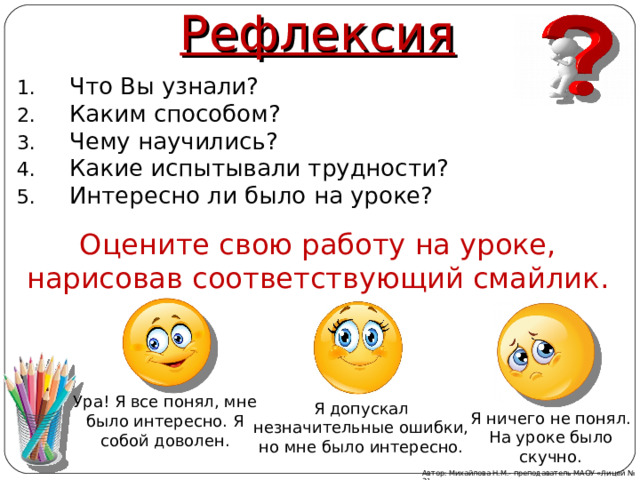 Рефлексия Что Вы узнали? Каким способом? Чему научились? Какие испытывали трудности? Интересно ли было на уроке? Оцените свою работу на уроке, нарисовав соответствующий смайлик. Ура! Я все понял, мне было интересно. Я собой доволен. Я допускал незначительные ошибки, но мне было интересно. Я ничего не понял. На уроке было скучно. Автор: Михайлова Н.М.- преподаватель МАОУ «Лицей № 21» 