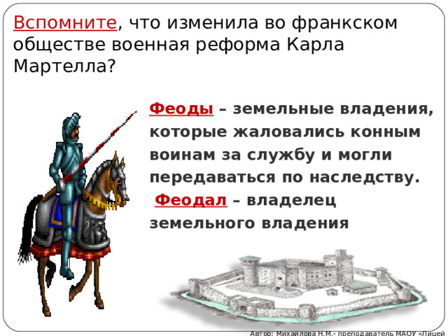 Вспомните , что изменила во франкском обществе военная реформа Карла Мартелла? Феоды – земельные владения, которые жаловались конным воинам за службу и могли передаваться по наследству.   Феодал  – владелец земельного владения Автор: Михайлова Н.М.- преподаватель МАОУ «Лицей № 21» 