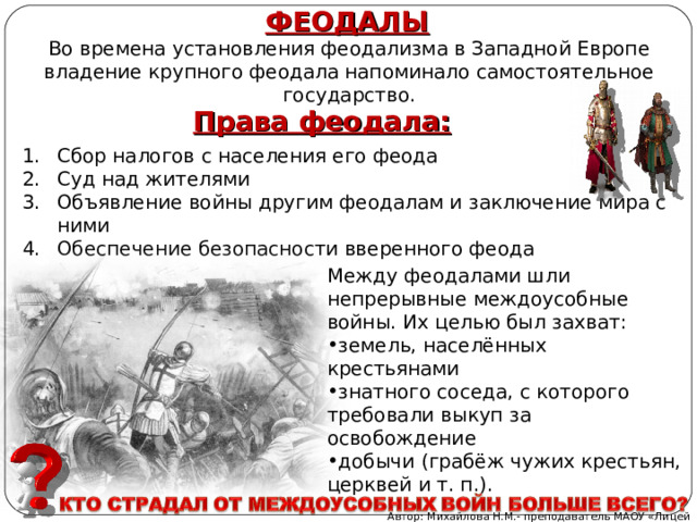 ФЕОДАЛЫ Во времена установления феодализма в Западной Европе владение крупного феодала напоминало самостоятельное государство. Права феодала: Сбор налогов с населения его феода Суд над жителями Объявление войны другим феодалам и заключение мира с ними Обеспечение безопасности вверенного феода Между феодалами шли непрерывные междоусобные войны. Их целью был захват: земель, населённых крестьянами знатного соседа, с которого требовали выкуп за освобождение добычи (грабёж чужих крестьян, церквей и т. п.). Автор: Михайлова Н.М.- преподаватель МАОУ «Лицей № 21» 