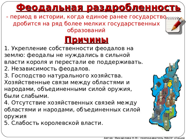 Феодальная раздробленность - период в истории, когда единое ранее государство дробится на ряд более мелких государственных образований Причины 1. Укрепление собственности феодалов на землю: феодалы не нуждались в сильной власти короля и перестали ее поддерживать. 2. Независимость феодалов. 3. Господство натурального хозяйства. Хозяйственные связи между областями и народами, объединенными силой оружия, были слабыми. 4. Отсутствие хозяйственных связей между областями и народами, объединенных силой оружия 5. Слабость королевской власти. Автор: Михайлова Н.М.- преподаватель МАОУ «Лицей № 21» 