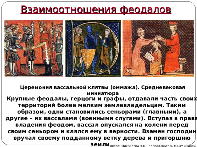 Взаимоотношения феодалов Церемония вассальной клятвы (оммажа). Средневековая миниатюра   Крупные феодалы, герцоги и графы, отдавали часть своих территорий более мелким землевладельцам. Таким образом, одни становились сеньорами (главными), а другие – их вассалами (военными слугами). Вступая в права владения феодом, вассал опускался на колени перед своим сеньором и клялся ему в верности. Взамен господин вручал своему подданному ветку дерева и пригоршню земли.  Автор: Михайлова Н.М.- преподаватель МАОУ «Лицей № 21» 