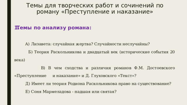 Темы для творческих работ и сочинений по роману «Преступление и наказание» Темы по анализу романа:    А) Лизавета: случайная жертва? Случайности неслучайны?  Б) Теория Раскольникова и двадцатый век (исторические события 20 века)  В) В чем сходства и различия романов Ф.М. Достоевского «Преступление и наказание» и Д. Глуховского «Текст»?  Д) Имеет ли теория Родиона Раскольникова право на существование?  Е) Соня Мармеладова - падшая или святая? 