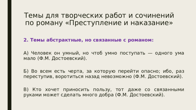 Темы для творческих работ и сочинений по роману «Преступление и наказание» 2. Темы абстрактные, но связанные с романом:  А) Человек он умный, но чтоб умно поступать — одного ума мало (Ф.М. Достоевский).  Б) Во всем есть черта, за которую перейти опасно; ибо, раз переступив, воротиться назад невозможно (Ф.М. Достоевский).  В) Кто хочет приносить пользу, тот даже со связанными руками может сделать много добра (Ф.М. Достоевский). 