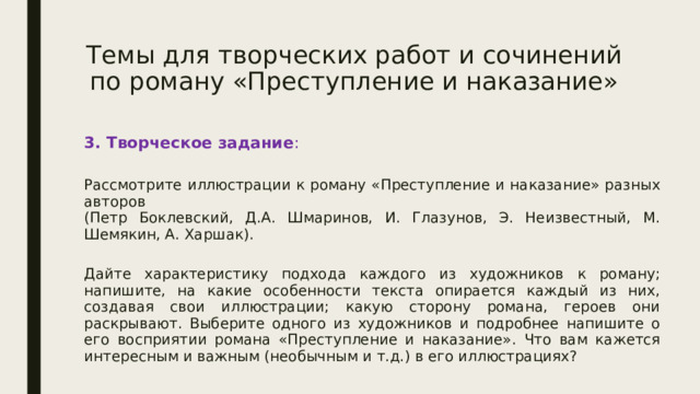 Темы для творческих работ и сочинений по роману «Преступление и наказание» 3. Творческое задание :  Рассмотрите иллюстрации к роману «Преступление и наказание» разных авторов  (Петр Боклевский, Д.А. Шмаринов, И. Глазунов, Э. Неизвестный, М. Шемякин, А. Харшак).  Дайте характеристику подхода каждого из художников к роману; напишите, на какие особенности текста опирается каждый из них, создавая свои иллюстрации; какую сторону романа, героев они раскрывают. Выберите одного из художников и подробнее напишите о его восприятии романа «Преступление и наказание». Что вам кажется интересным и важным (необычным и т.д.) в его иллюстрациях? 