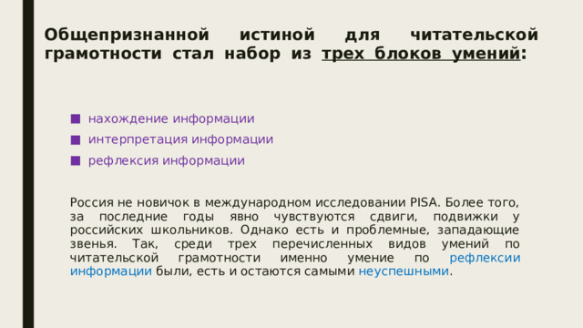 Общепризнанной истиной для читательской грамотности стал набор из трех блоков умений :   нахождение информации интерпретация информации рефлексия информации Россия не новичок в международном исследовании PISA. Более того, за последние годы явно чувствуются сдвиги, подвижки у российских школьников. Однако есть и проблемные, западающие звенья. Так, среди трех перечисленных видов умений по читательской грамотности именно умение по рефлексии информации были, есть и остаются самыми неуспешными . 