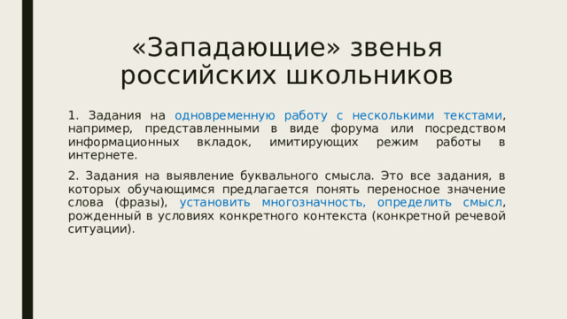 «Западающие» звенья российских школьников 1. Задания на одновременную работу с несколькими текстами , например, представленными в виде форума или посредством информационных вкладок, имитирующих режим работы в интернете. 2. Задания на выявление буквального смысла. Это все задания, в которых обучающимся предлагается понять переносное значение слова (фразы), установить многозначность, определить смысл , рожденный в условиях конкретного контекста (конкретной речевой ситуации). 