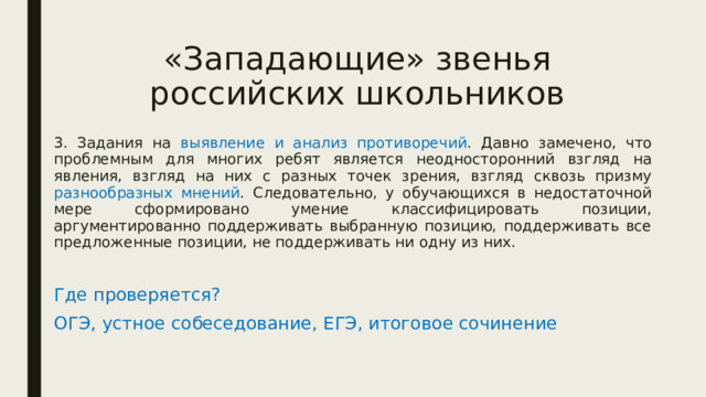 «Западающие» звенья российских школьников 3. Задания на выявление и анализ противоречий . Давно замечено, что проблемным для многих ребят является неодносторонний взгляд на явления, взгляд на них с разных точек зрения, взгляд сквозь призму разнообразных мнений . Следовательно, у обучающихся в недостаточной мере сформировано умение классифицировать позиции, аргументированно поддерживать выбранную позицию, поддерживать все предложенные позиции, не поддерживать ни одну из них. Где проверяется? ОГЭ, устное собеседование, ЕГЭ, итоговое сочинение 