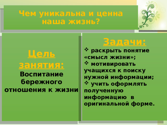 Чем уникальна и ценна наша жизнь?  Цель занятия: Воспитание бережного отношения к жизни Задачи:  раскрыть понятие «смысл жизни»;  мотивировать учащихся к поиску нужной информации;  учить оформлять полученную информацию в оригинальной форме.  