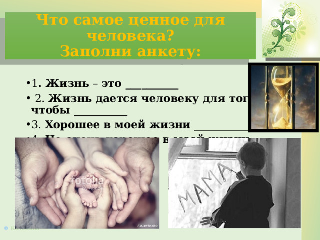 Что самое ценное для человека?  Заполни анкету: 1 . Жизнь – это __________   2. Жизнь дается человеку для того, чтобы __________ 3. Хорошее в моей жизни _______________ 4. Не очень хорошее в моей жизни ________________ 