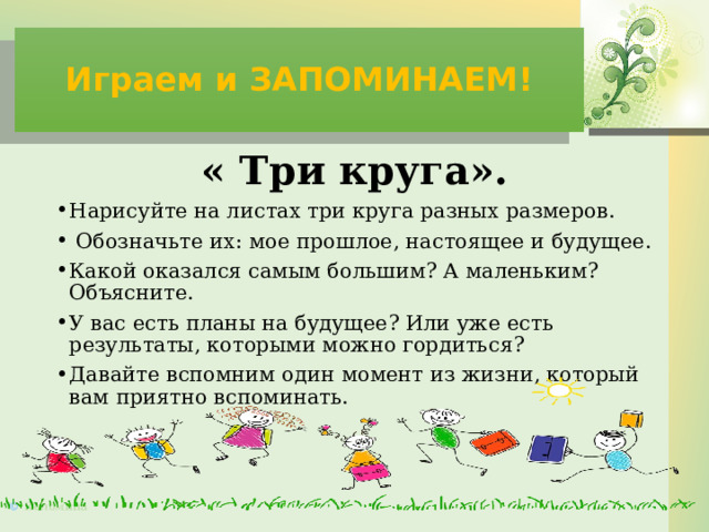 Играем и ЗАПОМИНАЕМ! « Три круга». Нарисуйте на листах три круга разных размеров.  Обозначьте их: мое прошлое, настоящее и будущее. Какой оказался самым большим? А маленьким? Объясните. У вас есть планы на будущее? Или уже есть результаты, которыми можно гордиться? Давайте вспомним один момент из жизни, который вам приятно вспоминать. 