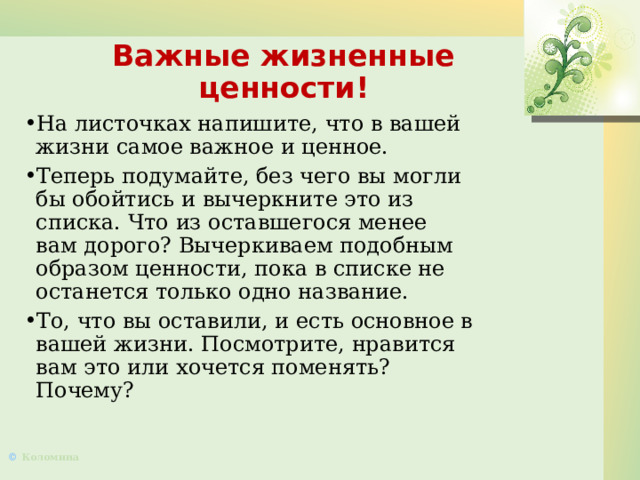 Важные жизненные ценности! На листочках напишите, что в вашей жизни самое важное и ценное. Теперь подумайте, без чего вы могли бы обойтись и вычеркните это из списка. Что из оставшегося менее вам дорого? Вычеркиваем подобным образом ценности, пока в списке не останется только одно название. То, что вы оставили, и есть основное в вашей жизни. Посмотрите, нравится вам это или хочется поменять? Почему?  