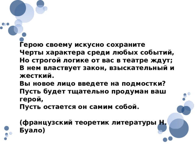 Герою своему искусно сохраните Черты характера среди любых событий, Но строгой логике от вас в театре ждут; В нем властвует закон, взыскательный и жесткий. Вы новое лицо введете на подмостки? Пусть будет тщательно продуман ваш герой, Пусть остается он самим собой. (французский теоретик литературы Н. Буало) 