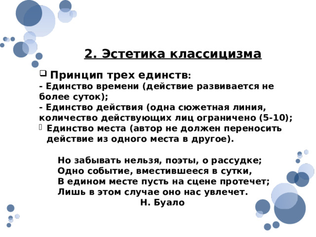2. Эстетика классицизма  Принцип трех единств : - Единство времени (действие развивается не более суток); - Единство действия (одна сюжетная линия, количество действующих лиц ограничено (5-10); Единство места (автор не должен переносить действие из одного места в другое).  Но забывать нельзя, поэты, о рассудке;  Одно событие, вместившееся в сутки,  В едином месте пусть на сцене протечет;  Лишь в этом случае оно нас увлечет.  Н. Буало 