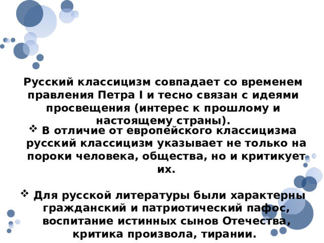 Отличительные черты русского классицизма Русский классицизм совпадает со временем правления Петра I и тесно связан с идеями просвещения (интерес к прошлому и настоящему страны).  В отличие от европейского классицизма русский классицизм указывает не только на пороки человека, общества, но и критикует их.  Для русской литературы были характерны гражданский и патриотический пафос, воспитание истинных сынов Отечества, критика произвола, тирании. 