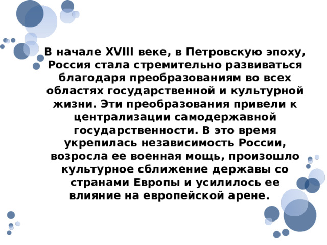 В начале XVIII веке, в Петровскую эпоху, Россия стала стремительно развиваться благодаря преобразованиям во всех областях государственной и культурной жизни. Эти преобразования привели к централизации самодержавной государственности. В это время укрепилась независимость России, возросла ее военная мощь, произошло культурное сближение державы со странами Европы и усилилось ее влияние на европейской арене. 