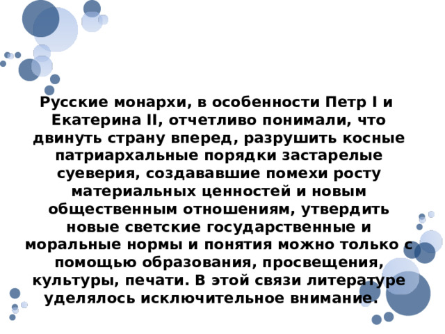 Русские монархи, в особенности Петр I и Екатерина II, отчетливо понимали, что двинуть страну вперед, разрушить косные патриархальные порядки застарелые суеверия, создававшие помехи росту материальных ценностей и новым общественным отношениям, утвердить новые светские государственные и моральные нормы и понятия можно только с помощью образования, просвещения, культуры, печати. В этой связи литературе уделялось исключительное внимание. 