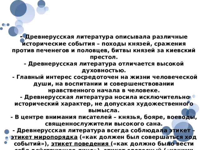 Особенности древнерусской литературы - Древнерусская литература описывала различные исторические события – походы князей, сражения против печенегов и половцев, битвы князей за киевский престол. - Древнерусская литература отличается высокой духовностью.  - Главный интерес сосредоточен на жизни человеческой души, на воспитании и совершенствовании нравственного начала в человеке.  - Древнерусская литература носила исключительно исторический характер, не допуская художественного вымысла. - В центре внимания писателей – князья, бояре, воеводы, священнослужители высокого сана. - Древнерусская литература всегда соблюдала этикет – этикет миропорядка («как должен был совершаться ход событий»), этикет поведения («как должно было вести себя действующее лицо»), этикет словесный («какими словами должен описывать писатель совершающееся»). 