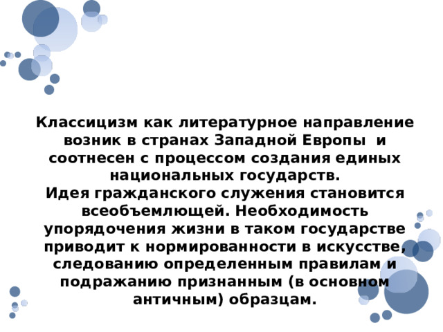 Причины возникновения классицизма Классицизм как литературное направление возник в странах Западной Европы и соотнесен с процессом создания единых национальных государств. Идея гражданского служения становится всеобъемлющей. Необходимость упорядочения жизни в таком государстве приводит к нормированности в искусстве, следованию определенным правилам и подражанию признанным (в основном античным) образцам. 