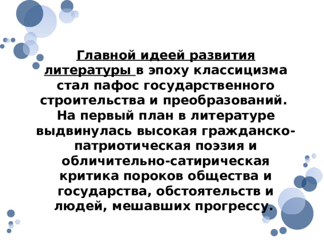 Главной идеей развития литературы в эпоху классицизма стал пафос государственного строительства и преобразований. На первый план в литературе выдвинулась высокая гражданско-патриотическая поэзия и обличительно-сатирическая критика пороков общества и государства, обстоятельств и людей, мешавших прогрессу. 