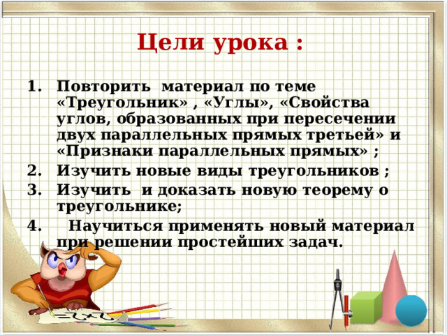 Цели урока : Повторить материал по теме «Треугольник» , «Углы», «Свойства углов, образованных при пересечении двух параллельных прямых третьей» и «Признаки параллельных прямых» ; Изучить новые виды треугольников ; Изучить и доказать новую теорему о треугольнике; 4. Научиться применять новый материал при решении простейших задач.  
