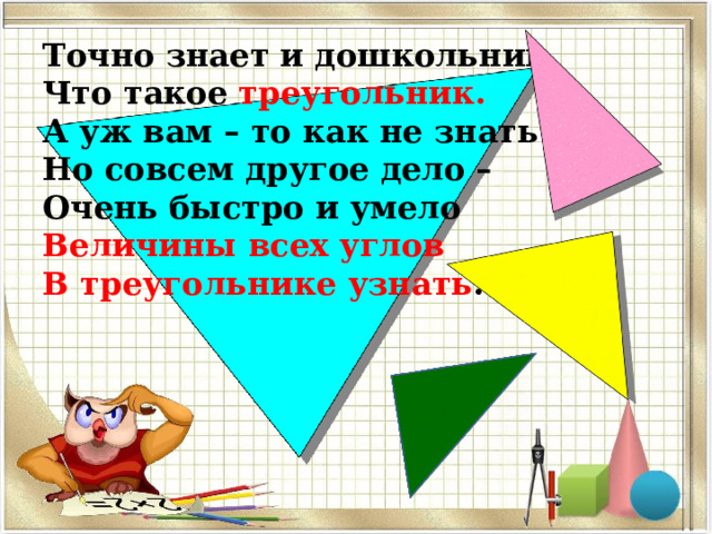 Точно знает и дошкольник, Что такое треугольник. А уж вам – то как не знать… Но совсем другое дело – Очень быстро и умело Величины всех углов В треугольнике узнать .  