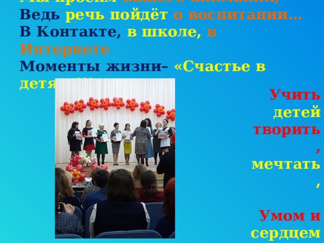   Мы  просим вашего внимания,  Ведь  речь пойдёт о воспитании…  В Контакте,  в школе,  в Интернете  Моменты жизни–  «Счастье в детях»!!!   Учить детей творить, мечтать,   Умом и сердцем воспитать! 