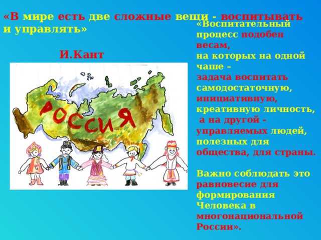 «В мире есть две сложные вещи - воспитывать и управлять»  И.Кант «Воспитательный процесс подобен весам,  на которых на одной чаше –  задача воспитать самодостаточную, инициативную,  креативную личность,  а на другой - управляемых людей, полезных для общества, для страны.    Важно соблюдать это равновесие для формирования Человека в многонациональной России».   О.Малеева 