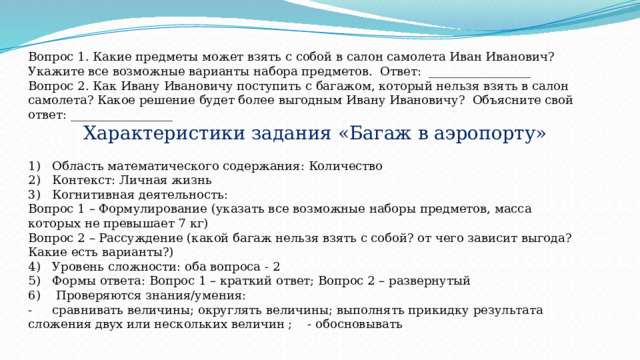 Вопрос 1. Какие предметы может взять с собой в салон самолета Иван Иванович? Укажите все возможные варианты набора предметов. Ответ: _________________ Вопрос 2. Как Ивану Ивановичу поступить с багажом, который нельзя взять в салон самолета? Какое решение будет более выгодным Ивану Ивановичу? Объясните свой ответ: _________________   Характеристики задания «Багаж в аэропорту»  1)  Область математического содержания: Количество 2)  Контекст: Личная жизнь 3)  Когнитивная деятельность: Вопрос 1 – Формулирование (указать все возможные наборы предметов, масса которых не превышает 7 кг) Вопрос 2 – Рассуждение (какой багаж нельзя взять с собой? от чего зависит выгода? Какие есть варианты?) 4)  Уровень сложности: оба вопроса - 2 5)  Формы ответа: Вопрос 1 – краткий ответ; Вопрос 2 – развернутый 6)  Проверяются знания/умения: -  сравнивать величины; округлять величины; выполнять прикидку результата сложения двух или нескольких величин ; - обосновывать 