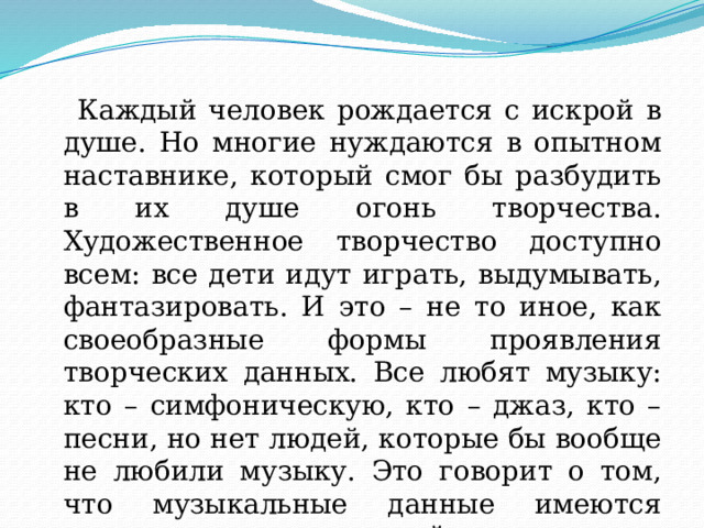  Каждый человек рождается с искрой в душе. Но многие нуждаются в опытном наставнике, который смог бы разбудить в их душе огонь творчества. Художественное творчество доступно всем: все дети идут играть, выдумывать, фантазировать. И это – не то иное, как своеобразные формы проявления творческих данных. Все любят музыку: кто – симфоническую, кто – джаз, кто – песни, но нет людей, которые бы вообще не любили музыку. Это говорит о том, что музыкальные данные имеются практически у всех людей. 