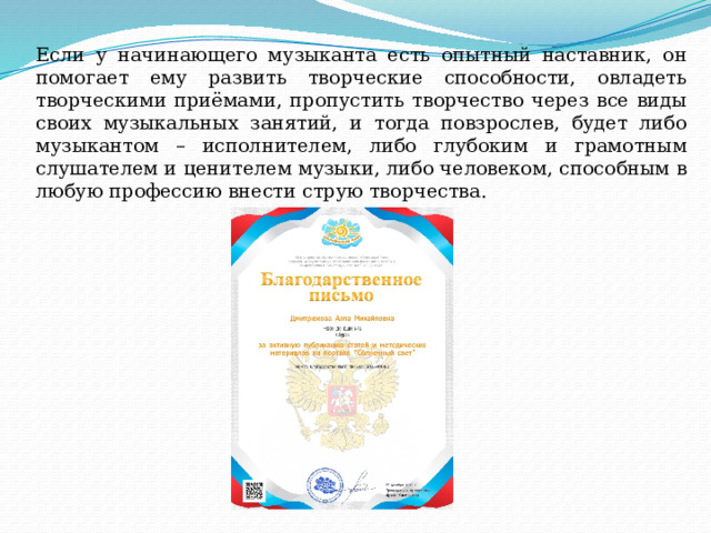 Если у начинающего музыканта есть опытный наставник, он помогает ему развить творческие способности, овладеть творческими приёмами, пропустить творчество через все виды своих музыкальных занятий, и тогда повзрослев, будет либо музыкантом – исполнителем, либо глубоким и грамотным слушателем и ценителем музыки, либо человеком, способным в любую профессию внести струю творчества. 