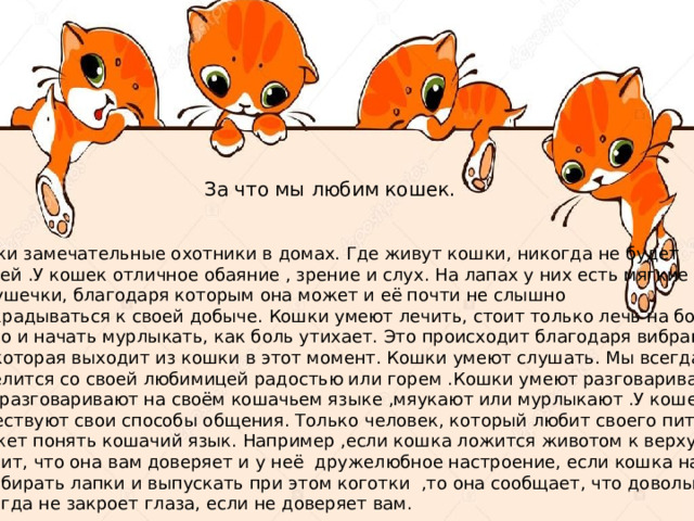 За что мы любим кошек. Кошки замечательные охотники в домах. Где живут кошки, никогда не будет мышей .У кошек отличное обаяние , зрение и слух. На лапах у них есть мягкие Подушечки, благодаря которым она может и её почти не слышно подкрадываться к своей добыче. Кошки умеют лечить, стоит только лечь на больное место и начать мурлыкать, как боль утихает. Это происходит благодаря вибрации,  которая выходит из кошки в этот момент. Кошки умеют слушать. Мы всегда можем поделится со своей любимицей радостью или горем .Кошки умеют разговаривать. Они разговаривают на своём кошачьем языке ,мяукают или мурлыкают .У кошек существуют свои способы общения. Только человек, который любит своего питомца, сможет понять кошачий язык. Например ,если кошка ложится животом к верху, то это Значит, что она вам доверяет и у неё дружелюбное настроение, если кошка начинает перебирать лапки и выпускать при этом коготки ,то она сообщает, что довольна. Кошка никогда не закроет глаза, если не доверяет вам. 