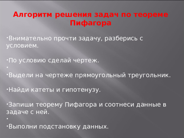 Алгоритм решения задач по теореме Пифагора Внимательно прочти задачу, разберись с условием. По условию сделай чертеж. Выдели на чертеже прямоугольный треугольник. Найди катеты и гипотенузу. Запиши теорему Пифагора и соотнеси данные в задаче с ней. Выполни подстановку данных. 