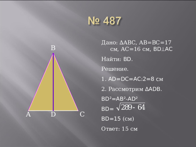 Дано: ∆АВС, АВ=ВС=17 см, АС=16 см, BD  AC Найти: BD. Решение. 1. AD=DC=AC : 2=8 c м 2. Рассмотрим ∆ADB . BD²=AB²-AD² BD= BD=15 (см) Ответ: 15 см B D С А 