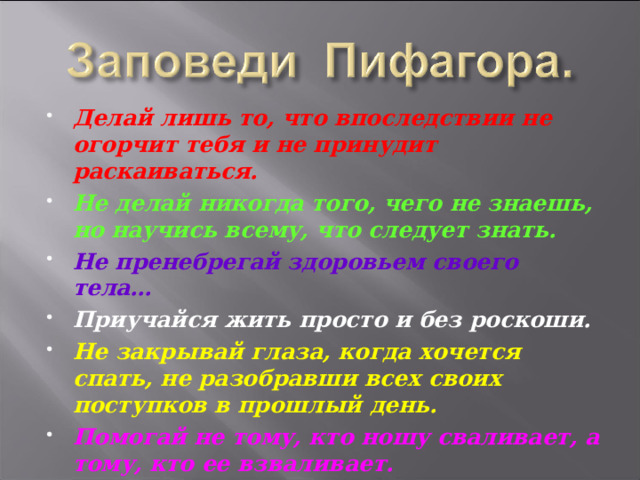 Делай лишь то, что впоследствии не огорчит тебя и не принудит раскаиваться. Не делай никогда того, чего не знаешь, но научись всему, что следует знать. Не пренебрегай здоровьем своего тела… Приучайся жить просто и без роскоши. Не закрывай глаза, когда хочется спать, не разобравши всех своих поступков в прошлый день. Помогай не тому, кто ношу сваливает, а тому, кто ее взваливает.   