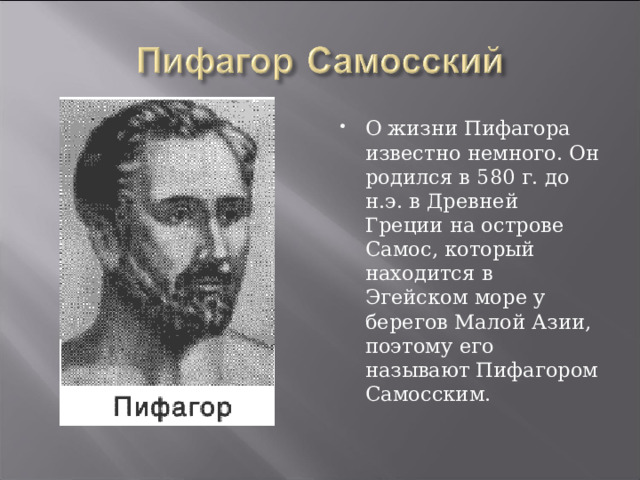 О жизни Пифагора известно немного. Он родился в 580 г. до н.э. в Древней Греции на острове Самос, который находится в Эгейском море у берегов Малой Азии, поэтому его называют Пифагором Самосским. 