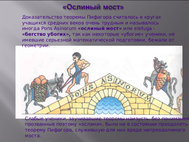Доказательство теоремы Пифагора считалось в кругах учащихся средних веков очень трудным и называлось иногда Pons Asinorum  «ослиный мост» или elefuga - «бегство убогих», так как некоторые «убогие»  ученики, не имевшие серьезной  математической  подготовки,  бежали от геометрии. Слабые ученики, заучивавшие  теоремы наизусть, без понимания,  и прозванные поэтому «ослами», были не в состоянии преодолеть   теорему Пифагора, служившую для них вроде непреодолимого моста. 