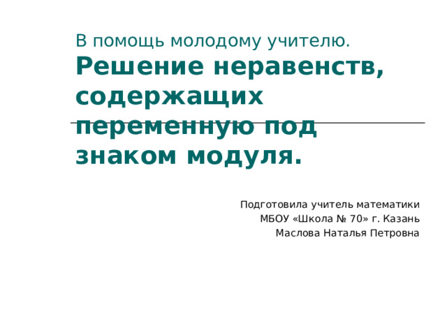   В помощь молодому учителю.   Решение неравенств, содержащих переменную под знаком модуля. Подготовила учитель математики МБОУ «Школа № 70» г. Казань Маслова Наталья Петровна 