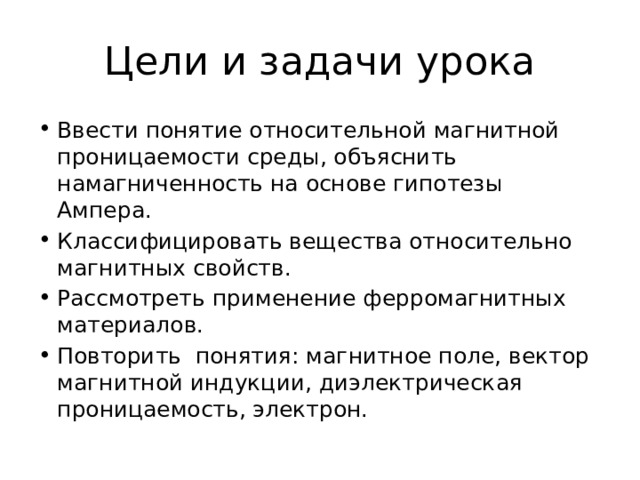 Цели и задачи урока Ввести понятие относительной магнитной проницаемости среды, объяснить намагниченность на основе гипотезы Ампера. Классифицировать вещества относительно магнитных свойств. Рассмотреть применение ферромагнитных материалов. Повторить понятия: магнитное поле, вектор магнитной индукции, диэлектрическая проницаемость, электрон. 