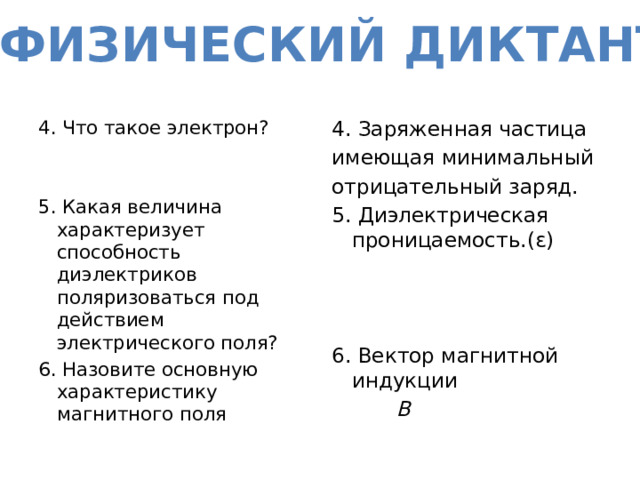 ФИЗИЧЕСКИЙ ДИКТАНТ 4. Заряженная частица 4. Что такое электрон? имеющая минимальный отрицательный заряд. 5. Какая величина характеризует способность диэлектриков поляризоваться под действием электрического поля? 5. Диэлектрическая проницаемость.(ɛ) 6. Назовите основную характеристику магнитного поля 6. Вектор магнитной индукции  В 