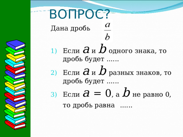 ВОПРОС? Дана дробь Если а и b  одного знака, то дробь будет ...... Если а и b  разных знаков, то дробь будет ...... Если а  = 0 , а b  не равно 0, то дробь равна  ......   