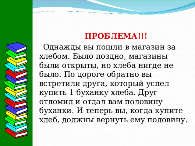 ПРОБЛЕМА!!! Однажды вы пошли в магазин за хлебом. Было поздно, магазины были открыты, но хлеба нигде не было. По дороге обратно вы встретили друга, который успел купить 1 буханку хлеба. Друг отломил и отдал вам половину буханки. И теперь вы, когда купите хлеб, должны вернуть ему половину. 