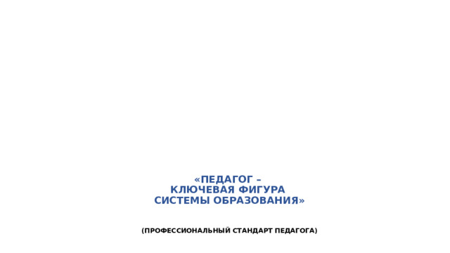 «ПЕДАГОГ –  КЛЮЧЕВАЯ ФИГУРА  СИСТЕМЫ ОБРАЗОВАНИЯ»     (ПРОФЕССИОНАЛЬНЫЙ СТАНДАРТ ПЕДАГОГА)    
