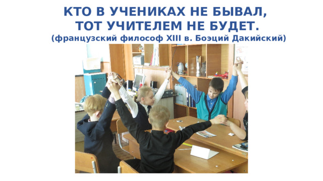 КТО В УЧЕНИКАХ НЕ БЫВАЛ,    ТОТ УЧИТЕЛЕМ НЕ БУДЕТ.  (французский философ XIII в. Боэций Дакийский) 