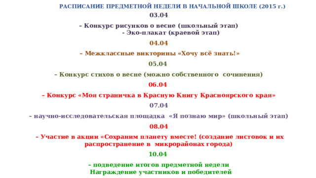 РАСПИСАНИЕ ПРЕДМЕТНОЙ НЕДЕЛИ В НАЧАЛЬНОЙ ШКОЛЕ (2015 г.)   03.04 – Конкурс рисунков о весне (школьный этап)  - Эко-плакат (краевой этап) 04.04 – Межклассные викторины «Хочу всё знать!» 05.04 – Конкурс стихов о весне (можно собственного сочинения) 06.04 – Конкурс «Моя страничка в Красную Книгу Красноярского края» 07.04 – научно-исследовательская площадка «Я познаю мир» (школьный этап) 08.04 – Участие в акции «Сохраним планету вместе! (создание листовок и их распространение в микрорайонах города) 10.04 – подведение итогов предметной недели  Награждение участников и победителей 