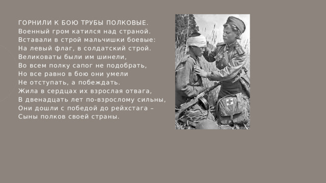ГОРНИЛИ К БОЮ ТРУБЫ ПОЛКОВЫЕ. Военный гром катился над страной. Вставали в строй мальчишки боевые: На левый флаг, в солдатский строй. Великоваты были им шинели, Во всем полку сапог не подобрать, Но все равно в бою они умели Не отступать, а побеждать. Жила в сердцах их взрослая отвага, В двенадцать лет по-взрослому сильны, Они дошли с победой до рейхстага – Сыны полков своей страны. 
