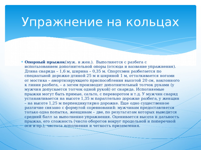 Упражнение на кольцах Опорный прыжок (муж. и жен.).  Выполняется с разбега с использованием дополнительной опоры (отсюда и название упражнения). Длина снаряда – 1,6 м, ширина – 0,35 м. Спортсмен разбегается по специальной дорожке длиной 25 м и шириной 1 м, отталкивается ногами от мостика – амортизирующего приспособления высотой 20 см, наклонного к линии разбега, – а затем производит дополнительный толчок руками (у мужчин допускается толчок одной рукой) от снаряда. Исполняемые прыжки могут быть прямые, сальто, с переворотом и т.д. У мужчин снаряд устанавливается на высоте 1,35 м параллельно  дорожке разбега, у женщин – на высоте 1,25 м перпендикулярно дорожке. Еще одно существенное различие связано с формулой соревнований: мужчинам предоставляется только одна попытка, женщинам – две, по результатам которых выводится средний балл за выполнение упражнения. Оценивается высота и дальность прыжка, его сложность (число оборотов вокруг продольной и поперечной оси и пр.), чистота исполнения и четкость приземления.   