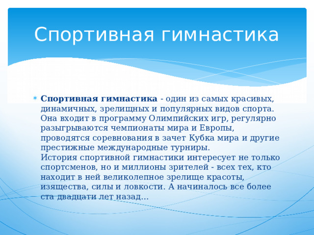Спортивная гимнастика Спортивная гимнастика  - один из самых красивых, динамичных, зрелищных и популярных видов спорта. Она входит в программу Олимпийских игр, регулярно разыгрываются чемпионаты мира и Европы, проводятся соревнования в зачет Кубка мира и другие престижные международные турниры.  История спортивной гимнастики интересует не только спортсменов, но и миллионы зрителей - всех тех, кто находит в ней великолепное зрелище красоты, изящества, силы и ловкости. А начиналось все более ста двадцати лет назад… 