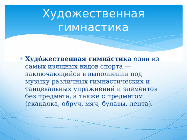Художественная гимнастика Худо́жественная гимна́стика один из самых изящных видов спорта — заключающийся в выполнении под музыку различных гимнастических и танцевальных упражнений и элементов без предмета, а также с предметом (скакалка, обруч, мяч, булавы, лента). 