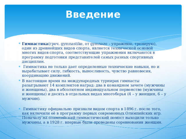 Введение   Гимнастика (греч. gymnastike, от gymnazo – упражняю, тренирую), один из древнейших видов спорта, является технической основой многих видов спорта, соответствующие упражнения включаются в программу подготовки представителей самых разных спортивных дисциплин.  Гимнастика не только дает определенные технические навыки, но и вырабатывает силу, гибкость, выносливость, чувство равновесия, координацию движений. В настоящее время на международных турнирах гимнасты разыгрывают 14 комплектов наград: два в командном зачете (мужчины и женщины), два в абсолютном индивидуальном первенстве (мужчины и женщины) и десять в отдельных видах многоборья (4 – у женщин, 6 – у мужчин).    Гимнастику официально признали видом спорта в 1896 г. после того, как включили её в программу первых современных Олимпийских игр. Поначалу на олимпийский гимнастический помост выходили только мужчины, а в 1928 г. впервые были проведены соревнования женщин.    