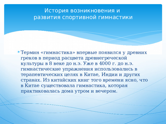 История возникновения и  развития спортивной гимнастики      Термин «гимнастика» впервые появился у древних греков в период расцвета древнегреческой культуры в 8 веке до н.э. Уже в 4000 г. до н.э. гимнастические упражнения использовались в терапевтических целях в Китае, Индии и других странах. Из китайских книг того времени ясно, что в Китае существовала гимнастика, которая практиковалась дома утром и вечером.     